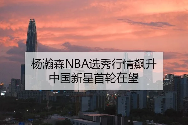 杨瀚森NBA选秀行情飙升 中国新星首轮在望
